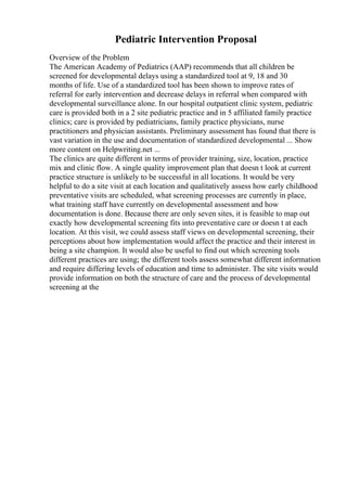 Pediatric Intervention Proposal
Overview of the Problem
The American Academy of Pediatrics (AAP) recommends that all children be
screened for developmental delays using a standardized tool at 9, 18 and 30
months of life. Use of a standardized tool has been shown to improve rates of
referral for early intervention and decrease delays in referral when compared with
developmental surveillance alone. In our hospital outpatient clinic system, pediatric
care is provided both in a 2 site pediatric practice and in 5 affiliated family practice
clinics; care is provided by pediatricians, family practice physicians, nurse
practitioners and physician assistants. Preliminary assessment has found that there is
vast variation in the use and documentation of standardized developmental ... Show
more content on Helpwriting.net ...
The clinics are quite different in terms of provider training, size, location, practice
mix and clinic flow. A single quality improvement plan that doesn t look at current
practice structure is unlikely to be successful in all locations. It would be very
helpful to do a site visit at each location and qualitatively assess how early childhood
preventative visits are scheduled, what screening processes are currently in place,
what training staff have currently on developmental assessment and how
documentation is done. Because there are only seven sites, it is feasible to map out
exactly how developmental screening fits into preventative care or doesn t at each
location. At this visit, we could assess staff views on developmental screening, their
perceptions about how implementation would affect the practice and their interest in
being a site champion. It would also be useful to find out which screening tools
different practices are using; the different tools assess somewhat different information
and require differing levels of education and time to administer. The site visits would
provide information on both the structure of care and the process of developmental
screening at the
 