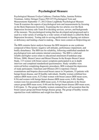 Psychological Measure
Psychological Measure Evelyn Calderon, Charlene Pallas, Jasmine Perkins
Troutman, Ashley Stringer Franco PSY/475 Psychological Tests and
Measurements September 17, 2012 Glenn Leighbody Psychological Measure
Team B examines the aspects of psychological tests and measurements by focusing
on the Beck Depression Inventory. Examining the two articles over the Beck
Depression Inventory aids Team B in deciding services, servers, and backgrounds
of the measure. The psychological testing that has developed and progressed and is
used in a wide variety of settings by a wide variety of individuals is called the Beck
Depression Inventory. Testing aids in serving professionals in figuring out sickness
or deficiency and lending a hand in making... Show more content on Helpwriting.net
...
The BDI contains factor analysis because the BDI interprets as one syndrome
composed of three factors: negative self attitudes, performance impairment, and
bodily disturbance. The BDI test for reliability, following established standards for
psychological tests and contains internal consistency. The BDI is valid and
reliable and higher scores relate to educational attainment (Fundukian amp;
Wilson, 2008). Breast Cancer and Breast Disease In the Kuopio Breast Cancer
Study, 115 women with breast cancer symptoms participated in an in depth
interview and completed standardized questionnaires. Study variables were
retrieved before completing diagnostic procedures. BDI evaluated the depression
of study participants. Eskelinen and Ollonen (2011) reported, Clinical
examinations and biopsies discovered breast cancer in 34 patients, 53 patients with
benign breast disease, and 28 healthy individuals. Healthy women exhibited less
sadness (BDI mean score, 0.27) than women with breast cancer (BDI mean score,
0.56) and women with benign breast disease (BDI mean score, 0.49). Healthy
women were less pessimistic (BDI mean score, 0.15) than patients in the breast
cancer group (BDI mean score, 0.44) and the benign breast disease (BD mean score,
0.42) (para. 3). The group of healthy women contained less self accusation than the
breast cancer group and breast benign disease group. The group of healthy women
reported less work inhibition and weight loss than the
 