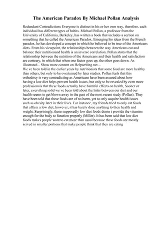 The American Paradox By Michael Pollan Analysis
Redundant Contradictions Everyone is distinct in his or her own way, therefore, each
individual has different types of habits. Michael Pollan, a professor from the
University of California, Berkeley, has written a book that includes a section on
something that he called the American Paradox. Emerging his ideas from the French
paradox, he has developed a concept in which he believed to be true of the Americans
diets. From his viewpoint, the relationships between the way Americans eat and
balance their nutritionand health is an inverse correlation. Pollan states that the
relationship between the nutrition of the Americans and their health and satisfaction
are contrary, in which that when one factor goes up, the other goes down. As
illustrated... Show more content on Helpwriting.net ...
We ve been told in the earlier years by nutritionists that some food are more healthy
than others, but only to be overturned by later studies. Pollan feels that this
orthodoxy is very contradicting as Americans have been assured about how
having a low diet helps prevent health issues, but only to be revealed by even more
professionals that these foods actually have harmful effects on health, Sooner or
later, everything solid we ve been told about the links between our diet and our
health seems to get blown away in the gust of the most recent study (Pollan). They
have been told that these foods are of no harm, yet to only acquire health issues
such as obesity later in their lives. For instance, my friends tried to only eat foods
that affirm a low diet, however, it has barely done anything to their health and
weight. Surprisingly, these supposedly low diet foods doesn t provide the vitamins
enough for the body to function properly (Miller). It has been said that low diet
foods makes people want to eat more than usual because these foods are mostly
served in smaller portions that make people think that they are eating
 
