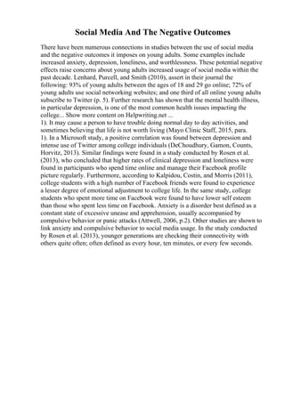 Social Media And The Negative Outcomes
There have been numerous connections in studies between the use of social media
and the negative outcomes it imposes on young adults. Some examples include
increased anxiety, depression, loneliness, and worthlessness. These potential negative
effects raise concerns about young adults increased usage of social media within the
past decade. Lenhard, Purcell, and Smith (2010), assert in their journal the
following: 93% of young adults between the ages of 18 and 29 go online; 72% of
young adults use social networking websites; and one third of all online young adults
subscribe to Twitter (p. 5). Further research has shown that the mental health illness,
in particular depression, is one of the most common health issues impacting the
college... Show more content on Helpwriting.net ...
1). It may cause a person to have trouble doing normal day to day activities, and
sometimes believing that life is not worth living (Mayo Clinic Staff, 2015, para.
1). In a Microsoft study, a positive correlation was found between depression and
intense use of Twitter among college individuals (DeChoudhury, Gamon, Counts,
Horvitz, 2013). Similar findings were found in a study conducted by Rosen et al.
(2013), who concluded that higher rates of clinical depression and loneliness were
found in participants who spend time online and manage their Facebook profile
picture regularly. Furthermore, according to Kalpidou, Costin, and Morris (2011),
college students with a high number of Facebook friends were found to experience
a lesser degree of emotional adjustment to college life. In the same study, college
students who spent more time on Facebook were found to have lower self esteem
than those who spent less time on Facebook. Anxiety is a disorder best defined as a
constant state of excessive unease and apprehension, usually accompanied by
compulsive behavior or panic attacks (Attwell, 2006, p.2). Other studies are shown to
link anxiety and compulsive behavior to social media usage. In the study conducted
by Rosen et al. (2013), younger generations are checking their connectivity with
others quite often; often defined as every hour, ten minutes, or every few seconds.
 