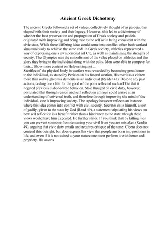 Ancient Greek Dichotomy
The ancient Greeks followed a set of values, collectively thought of as paideia, that
shaped both their society and their legacy. However, this led to a dichotomy of
whether the best preservation and propagation of Greek society and paideia
originated with improving and being true to the self or in being consistent with the
civic state. While these differing ideas could come into conflict, often both worked
simultaneously to achieve the same end. In Greek society, athletics represented a
way of expressing one s own personal arГЄte, as well as maintaining the strength of
society. The Olympics was the embodiment of the value placed on athletics and the
glory they bring to the individual along with the polis. Men were able to compete for
their... Show more content on Helpwriting.net ...
Sacrifice of the physical body in warfare was rewarded by bestowing great honor
to the individual, as stated by Pericles in his funeral oration, His merit as a citizen
more than outweighed his demerits as an individual (Reader 43). Despite any past
actions, ceding one s life for the good of the polis reflected such arГЄte that it
negated previous dishonorable behavior. Stoic thought on civic duty, however,
postulated that through reason and self reflection all men could arrive at an
understanding of universal truth, and therefore through improving the mind of the
individual, one is improving society. The Apology however reflects an instance
where this idea comes into conflict with civil society. Socrates calls himself, a sort
of gadfly, given to the state by God (Read 49), a statement stipulating his views on
how self reflection is a benefit rather than a hindrance to the state, though these
views would have him executed. He further states, If you think that by killing men
you can prevent someone from censuring your civil lives you are mistaken (Reader
49), arguing that civic duty entails and requires critique of the state. Cicero does not
contend this outright, but does express his view that people are born into positions in
life, and even if it is not suited to your nature one must perform it with honor and
propriety. He asserts
 