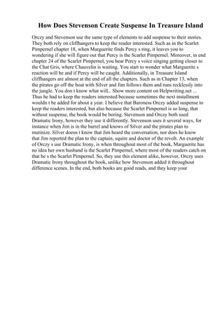 How Does Stevenson Create Suspense In Treasure Island
Orczy and Stevenson use the same type of elements to add suspense to their stories.
They both rely on cliffhangers to keep the reader interested. Such as in the Scarlet
Pimpernel chapter 18, when Marguerite finds Percy s ring, it leaves you to
wondering if she will figure out that Percy is the Scarlet Pimpernel. Moreover, in end
chapter 24 of the Scarlet Pimpernel, you hear Percy s voice singing getting closer to
the Chat Gris, where Chauvelin is waiting. You start to wonder what Marguerite s
reaction will be and if Percy will be caught. Additionally, in Treasure Island
cliffhangers are almost at the end of all the chapters. Such as in Chapter 13, when
the pirates go off the boat with Silver and Jim follows them and runs recklessly into
the jungle. You don t know what will... Show more content on Helpwriting.net ...
Thus he had to keep the readers interested because sometimes the next installment
wouldn t be added for about a year. I believe that Baroness Orczy added suspense to
keep the readers interested, but also because the Scarlet Pimpernel is so long, that
without suspense, the book would be boring. Stevenson and Orczy both used
Dramatic Irony, however they use it differently. Stevenson uses it several ways, for
instance when Jim is in the barrel and knows of Silver and the pirates plan to
mutinize. Silver doesn t know that Jim heard the conversation, nor does he know
that Jim reported the plan to the captain, squire and doctor of the revolt. An example
of Orczy s use Dramatic Irony, is when throughout most of the book, Marguerite has
no idea her own husband is the Scarlet Pimpernel, where most of the readers catch on
that he s the Scarlet Pimpernel. So, they use this element alike, however, Orczy uses
Dramatic Irony throughout the book, unlike how Stevenson added it throughout
difference scenes. In the end, both books are good reads, and they keep your
 