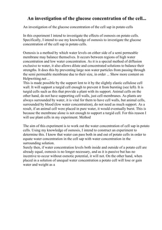 An investigation of the glucose concentration of the cell...
An investigation of the glucose concentration of the cell sap in potato cells
In this experiment I intend to investigate the effects of osmosis on potato cells.
Specifically, I intend to use my knowledge of osmosis to investigate the glucose
concentration of the cell sap in potato cells.
Osmosis is a method by which water levels on either side of a semi permeable
membrane may balance themselves. It occurs between regions of high water
concentration and low water concentration. As it is a special method of diffusion
exclusive to water, it also allows dilute and concentrated solutions to balance their
strengths. It does this by preventing large non water particles from passing through
the semi permeable membrane due to their size, in order ... Show more content on
Helpwriting.net ...
This is made possible by the support lent to it by the slightly elastic cellulose cell
wall. It will support a turgid cell enough to prevent it from bursting (see left). It is
turgid cells such as this that provide a plant with its support. Animal cells on the
other hand, do not have supporting cell walls, just cell membranes. As plants are
always surrounded by water, it is vital for them to have cell walls, but animal cells,
surrounded by blood (low water concentration), do not need as much support. As a
result, if an animal cell were placed in pure water, it would eventually burst. This is
because the membrane alone is not enough to support a turgid cell. For this reason I
will use plant cells in my experiment. Method
The aim of this experiment is to work out the water concentration of cell sap in potato
cells. Using my knowledge of osmosis, I intend to construct an experiment to
determine this. I know that water can pass both in and out of potato cells in order to
equate water concentration in the cell sap with water concentration in the
surrounding solution.
Surely then, if water concentration levels both inside and outside of a potato cell are
already equal, osmosis is no longer necessary, and as it is passive but has no
incentive to occur without osmotic potential, it will not. On the other hand, when
placed in a solution of unequal water concentration a potato cell will lose or gain
water and weight as a
 