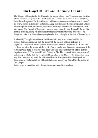 The Gospel Of Luke And The Gospel Of Luke
The Gospel of Luke is the third book in the canon of the New Testament and the final
of the synoptic Gospels. While the Gospel of Matthew does contain more chapters,
Luke is the longest of the four Gospels, with the most verses and most words out of
all four Gospels in the New Testament. Luke encompasses the full lifespan of Christ:
his conception, birth, childhood, adulthood, ministry, crucifixion, resurrection, and
ascension. The Gospel of Lukealso contains many parables that Jesustold during his
earthly ministry, along with miracles that Jesus performed during this time. The
Gospelof Luke is a vibrant book that gives believers insight in the life of Jesus Christ.
Authorship Though the author of the Gospel of Luke is not named within the
Gospel itself, critics agree that the author of the Gospel of Luke is Luke, a
physician. Paul refers to Luke as the beloved physician in Colossians 4:14. Luke is
credited as being the author of the book of Acts, and was a frequent companion of the
Apostle Paul; there is evidence that Paul was with Luke during both of his Roman
imprisonments (2 Timothy 4:11 and Philemon 24). The reason for the anonymity of
authorship is likely that the recipient (Theophilus) would know who the author was,
and thus there was no need for self identification during the time of composition.
Luke may have also acted out of humility by not identifying himself as the author of
this Gospel.
Luke, being a physician and a learned man, possessed tremendous
 
