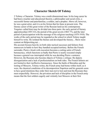 Character Sketch Of Tolstoy
2 Tolstoy s Character. Tolstoy was a multi dimensional man. In his long career he
had been a teacher and educational theorist, a philosopher and social critic, a
successful farmer and paterfamilias, a soldier, and a prophet. Above all, however,
he was a great artist, and it is on his fiction that his fame at present rests. The
literary career of this great writer of the Russian land (as his contemporary
Turgenev called him) may be divided into three parts: the early period of literary
apprenticeship (1851 63), the period of the great novels (1863 77), and the later
period of preoccupation with the message of his religious teaching (1878 1910). The
works of the early period may be regarded as the school in which Tolstoy taught
himself to write. He isolated the themes and developed the literary... Show more
content on Helpwriting.net ...
His account focuses heavily on both sides tactical successes and failures from
maneuvers in battle to how they handled occupied territory. Before the French
surrender, Pierre s brush with execution becomes a cutting satire of French
bureaucracy, which functions so badly that Pierre is nearly executed simply
because a general was interrupted while he was deciding Pierre s sentence.
However, the Russians also become objects of Tolstoy s critique. He depicts
disorganization and a lack of professionalism on both sides. The French failures are
not limited to their ineffective bureaucracy. Since the battle of Borodino and the
looting of Moscow, Tolstoy writes, the French army had borne within itself, as it
were, the chemical conditions of its decomposition Napoleon and his generals seem
to have good intentions they order their men not to loot and treat the Russians they
meet respectfully. However, the privation and lack of discipline in the French army
means that the foot soldiers eagerly and violently loot Moscow at their first
 