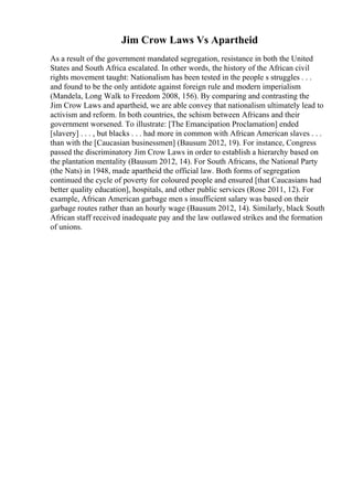 Jim Crow Laws Vs Apartheid
As a result of the government mandated segregation, resistance in both the United
States and South Africa escalated. In other words, the history of the African civil
rights movement taught: Nationalism has been tested in the people s struggles . . .
and found to be the only antidote against foreign rule and modern imperialism
(Mandela, Long Walk to Freedom 2008, 156). By comparing and contrasting the
Jim Crow Laws and apartheid, we are able convey that nationalism ultimately lead to
activism and reform. In both countries, the schism between Africans and their
government worsened. To illustrate: [The Emancipation Proclamation] ended
[slavery] . . . , but blacks . . . had more in common with African American slaves . . .
than with the [Caucasian businessmen] (Bausum 2012, 19). For instance, Congress
passed the discriminatory Jim Crow Laws in order to establish a hierarchy based on
the plantation mentality (Bausum 2012, 14). For South Africans, the National Party
(the Nats) in 1948, made apartheid the official law. Both forms of segregation
continued the cycle of poverty for coloured people and ensured [that Caucasians had
better quality education], hospitals, and other public services (Rose 2011, 12). For
example, African American garbage men s insufficient salary was based on their
garbage routes rather than an hourly wage (Bausum 2012, 14). Similarly, black South
African staff received inadequate pay and the law outlawed strikes and the formation
of unions.
 