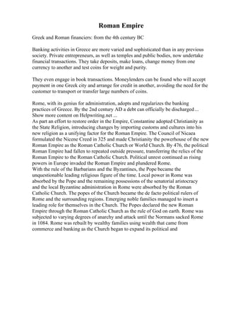 Roman Empire
Greek and Roman financiers: from the 4th century BC
Banking activities in Greece are more varied and sophisticated than in any previous
society. Private entrepreneurs, as well as temples and public bodies, now undertake
financial transactions. They take deposits, make loans, change money from one
currency to another and test coins for weight and purity.
They even engage in book transactions. Moneylenders can be found who will accept
payment in one Greek city and arrange for credit in another, avoiding the need for the
customer to transport or transfer large numbers of coins.
Rome, with its genius for administration, adopts and regularizes the banking
practices of Greece. By the 2nd century AD a debt can officially be discharged...
Show more content on Helpwriting.net ...
As part an effort to restore order in the Empire, Constantine adopted Christianity as
the State Religion, introducing changes by importing customs and cultures into his
new religion as a unifying factor for the Roman Empire. The Council of Nicaea
formulated the Nicene Creed in 325 and made Christianity the powerhouse of the new
Roman Empire as the Roman Catholic Church or World Church. By 476, the political
Roman Empire had fallen to repeated outside pressure, transferring the relics of the
Roman Empire to the Roman Catholic Church. Political unrest continued as rising
powers in Europe invaded the Roman Empire and plundered Rome.
With the rule of the Barbarians and the Byzantines, the Pope became the
unquestionable leading religious figure of the time. Local power in Rome was
absorbed by the Pope and the remaining possessions of the senatorial aristocracy
and the local Byzantine administration in Rome were absorbed by the Roman
Catholic Church. The popes of the Church became the de facto political rulers of
Rome and the surrounding regions. Emerging noble families managed to insert a
leading role for themselves in the Church. The Popes declared the new Roman
Empire through the Roman Catholic Church as the rule of God on earth. Rome was
subjected to varying degrees of anarchy and attack until the Normans sacked Rome
in 1084. Rome was rebuilt by wealthy families using wealth that came from
commerce and banking as the Church began to expand its political and
 