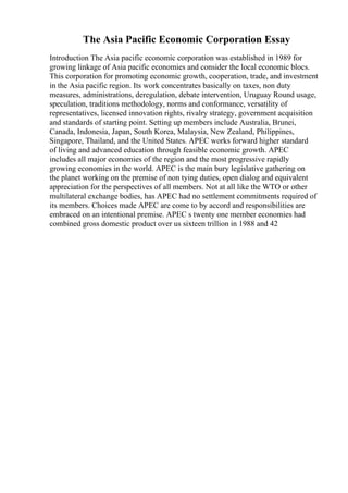 The Asia Pacific Economic Corporation Essay
Introduction The Asia pacific economic corporation was established in 1989 for
growing linkage of Asia pacific economies and consider the local economic blocs.
This corporation for promoting economic growth, cooperation, trade, and investment
in the Asia pacific region. Its work concentrates basically on taxes, non duty
measures, administrations, deregulation, debate intervention, Uruguay Round usage,
speculation, traditions methodology, norms and conformance, versatility of
representatives, licensed innovation rights, rivalry strategy, government acquisition
and standards of starting point. Setting up members include Australia, Brunei,
Canada, Indonesia, Japan, South Korea, Malaysia, New Zealand, Philippines,
Singapore, Thailand, and the United States. APEC works forward higher standard
of living and advanced education through feasible economic growth. APEC
includes all major economies of the region and the most progressive rapidly
growing economies in the world. APEC is the main bury legislative gathering on
the planet working on the premise of non tying duties, open dialog and equivalent
appreciation for the perspectives of all members. Not at all like the WTO or other
multilateral exchange bodies, has APEC had no settlement commitments required of
its members. Choices made APEC are come to by accord and responsibilities are
embraced on an intentional premise. APEC s twenty one member economies had
combined gross domestic product over us sixteen trillion in 1988 and 42
 