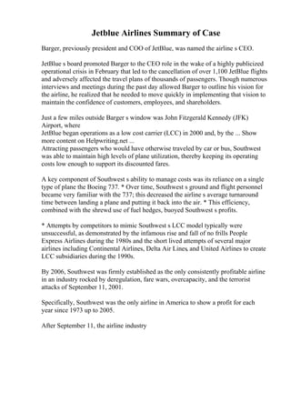 Jetblue Airlines Summary of Case
Barger, previously president and COO of JetBlue, was named the airline s CEO.
JetBlue s board promoted Barger to the CEO role in the wake of a highly publicized
operational crisis in February that led to the cancellation of over 1,100 JetBlue flights
and adversely affected the travel plans of thousands of passengers. Though numerous
interviews and meetings during the past day allowed Barger to outline his vision for
the airline, he realized that he needed to move quickly in implementing that vision to
maintain the confidence of customers, employees, and shareholders.
Just a few miles outside Barger s window was John Fitzgerald Kennedy (JFK)
Airport, where
JetBlue began operations as a low cost carrier (LCC) in 2000 and, by the ... Show
more content on Helpwriting.net ...
Attracting passengers who would have otherwise traveled by car or bus, Southwest
was able to maintain high levels of plane utilization, thereby keeping its operating
costs low enough to support its discounted fares.
A key component of Southwest s ability to manage costs was its reliance on a single
type of plane the Boeing 737. * Over time, Southwest s ground and flight personnel
became very familiar with the 737; this decreased the airline s average turnaround
time between landing a plane and putting it back into the air. * This efficiency,
combined with the shrewd use of fuel hedges, buoyed Southwest s profits.
* Attempts by competitors to mimic Southwest s LCC model typically were
unsuccessful, as demonstrated by the infamous rise and fall of no frills People
Express Airlines during the 1980s and the short lived attempts of several major
airlines including Continental Airlines, Delta Air Lines, and United Airlines to create
LCC subsidiaries during the 1990s.
By 2006, Southwest was firmly established as the only consistently profitable airline
in an industry rocked by deregulation, fare wars, overcapacity, and the terrorist
attacks of September 11, 2001.
Specifically, Southwest was the only airline in America to show a profit for each
year since 1973 up to 2005.
After September 11, the airline industry
 