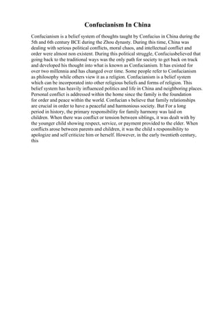 Confucianism In China
Confucianism is a belief system of thoughts taught by Confucius in China during the
5th and 6th century BCE during the Zhou dynasty. During this time, China was
dealing with serious political conflicts, moral chaos, and intellectual conflict and
order were almost non existent. During this political struggle, Confuciusbelieved that
going back to the traditional ways was the only path for society to get back on track
and developed his thought into what is known as Confucianism. It has existed for
over two millennia and has changed over time. Some people refer to Confucianism
as philosophy while others view it as a religion. Confucianism is a belief system
which can be incorporated into other religious beliefs and forms of religion. This
belief system has heavily influenced politics and life in China and neighboring places.
Personal conflict is addressed within the home since the family is the foundation
for order and peace within the world. Confucian s believe that family relationships
are crucial in order to have a peaceful and harmonious society. But For a long
period in history, the primary responsibility for family harmony was laid on
children. When there was conflict or tension between siblings, it was dealt with by
the younger child showing respect, service, or payment provided to the elder. When
conflicts arose between parents and children, it was the child s responsibility to
apologize and self criticize him or herself. However, in the early twentieth century,
this
 