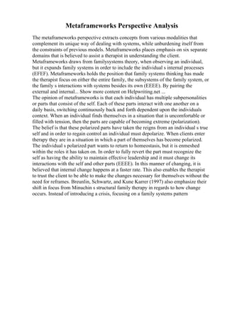 Metaframeworks Perspective Analysis
The metaframeworks perspective extracts concepts from various modalities that
complement its unique way of dealing with systems, while unburdening itself from
the constraints of previous models. Metaframeworks places emphasis on six separate
domains that is believed to assist a therapist in understanding the client.
Metaframeworks draws from familysystems theory, when observing an individual,
but it expands family systems in order to include the individual s internal processes
(EFEF). Metaframeworks holds the position that family systems thinking has made
the therapist focus on either the entire family, the subsystems of the family system, or
the family s interactions with systems besides its own (EEEE). By pairing the
external and internal... Show more content on Helpwriting.net ...
The opinion of metaframeworks is that each individual has multiple subpersonalities
or parts that consist of the self. Each of these parts interact with one another on a
daily basis, switching continuously back and forth dependent upon the individuals
context. When an individual finds themselves in a situation that is uncomfortable or
filled with tension, then the parts are capable of becoming extreme (polarization).
The belief is that these polarized parts have taken the reigns from an individual s true
self and in order to regain control an individual must depolarize. When clients enter
therapy they are in a situation in which a part of themselves has become polarized.
The individual s polarized part wants to return to homeostasis, but it is enmeshed
within the roles it has taken on. In order to fully revert the part must recognize the
self as having the ability to maintain effective leadership and it must change its
interactions with the self and other parts (EEEE). In this manner of changing, it is
believed that internal change happens at a faster rate. This also enables the therapist
to trust the client to be able to make the changes necessary for themselves without the
need for reframes. Breunlin, Schwartz, and Kune Karrer (1997) also emphasize their
shift in focus from Minuchin s structural family therapy in regards to how change
occurs. Instead of introducing a crisis, focusing on a family systems pattern
 