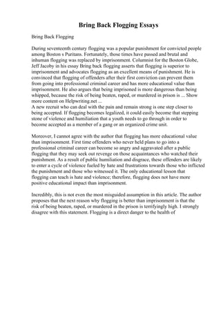 Bring Back Flogging Essays
Bring Back Flogging
During seventeenth century flogging was a popular punishment for convicted people
among Boston s Puritans. Fortunately, those times have passed and brutal and
inhuman flogging was replaced by imprisonment. Columnist for the Boston Globe,
Jeff Jacoby in his essay Bring back flogging asserts that flogging is superior to
imprisonment and advocates flogging as an excellent means of punishment. He is
convinced that flogging of offenders after their first conviction can prevent them
from going into professional criminal career and has more educational value than
imprisonment. He also argues that being imprisoned is more dangerous than being
whipped, because the risk of being beaten, raped, or murdered in prison is ... Show
more content on Helpwriting.net ...
A new recruit who can deal with the pain and remain strong is one step closer to
being accepted. If flogging becomes legalized, it could easily become that stepping
stone of violence and humiliation that a youth needs to go through in order to
become accepted as a member of a gang or an organized crime unit.
Moreover, I cannot agree with the author that flogging has more educational value
than imprisonment. First time offenders who never held plans to go into a
professional criminal career can become so angry and aggravated after a public
flogging that they may seek out revenge on those acquaintances who watched their
punishment. As a result of public humiliation and disgrace, these offenders are likely
to enter a cycle of violence fueled by hate and frustrations towards those who inflicted
the punishment and those who witnessed it. The only educational lesson that
flogging can teach is hate and violence; therefore, flogging does not have more
positive educational impact than imprisonment.
Incredibly, this is not even the most misguided assumption in this article. The author
proposes that the next reason why flogging is better than imprisonment is that the
risk of being beaten, raped, or murdered in the prison is terrifyingly high. I strongly
disagree with this statement. Flogging is a direct danger to the health of
 
