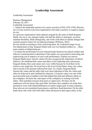 Leadership Assessment
Leadership Assessment
Business Management
February 26, 2013
Leadership Assessment
1. Analyze the leadership styles(s) of a senior executive (CEO, CFO, COO, Director,
ect.) in your current or previous organization who made a positive or negative impact
on you.
In a previous organization I had a platoon sergeant by the name of Staff Sergeant
Hardy. He was a very strategic leader who had the ability to anticipate, envision,
maintain flexibility, think strategically, and works with others to initiate changes that
created a positive future for our platoon/company (Williams, 2012).
He was terrific at reacting to crises and fixing them. He worked his magic in our
first deployment to Iraq. Sergeant Hardy took over two hundred soldiers to ... Show
more content on Helpwriting.net ...
3. Evaluate the performance of your selected leader based on his ethical conduct and
effective communication to determine if this leader was successful in motivating and
empowering you to improve on your work performance. Explain you answer.
Sergeant Hardy knew what he valued. He also recognized the importance of ethical
behavior. He exhibited both values and ethics in his leadership style and actions.
Sergeant Hardy ethics and values were very visible because he lived them in his
actions every single day. He lived true to all seven United States Army core values
and everyone in his presents followed his lead. As a leader, Sergeant Hardy
chooses the values and the ethics that were most important to him, the values and
ethics he believed in and it defined his character. Living his values was one of the
most powerful tools available to him that helped him lead and influence others in
the workplace. He knew the vital aspect of the workplace is working well with
others. That included everyone from peers to supervisors. He knew not all
employees will not always like each other, but knew they needed to set aside their
personal or even work related differences to reach a larger goal. In many instances,
those who are not considered team players could have faced demotion. On the other
hand, those who work well with others often advanced on that aspect alone, in the
 