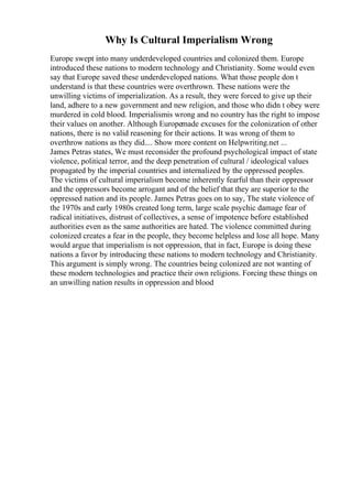 Why Is Cultural Imperialism Wrong
Europe swept into many underdeveloped countries and colonized them. Europe
introduced these nations to modern technology and Christianity. Some would even
say that Europe saved these underdeveloped nations. What those people don t
understand is that these countries were overthrown. These nations were the
unwilling victims of imperialization. As a result, they were forced to give up their
land, adhere to a new government and new religion, and those who didn t obey were
murdered in cold blood. Imperialismis wrong and no country has the right to impose
their values on another. Although Europemade excuses for the colonization of other
nations, there is no valid reasoning for their actions. It was wrong of them to
overthrow nations as they did.... Show more content on Helpwriting.net ...
James Petras states, We must reconsider the profound psychological impact of state
violence, political terror, and the deep penetration of cultural / ideological values
propagated by the imperial countries and internalized by the oppressed peoples.
The victims of cultural imperialism become inherently fearful than their oppressor
and the oppressors become arrogant and of the belief that they are superior to the
oppressed nation and its people. James Petras goes on to say, The state violence of
the 1970s and early 1980s created long term, large scale psychic damage fear of
radical initiatives, distrust of collectives, a sense of impotence before established
authorities even as the same authorities are hated. The violence committed during
colonized creates a fear in the people, they become helpless and lose all hope. Many
would argue that imperialism is not oppression, that in fact, Europe is doing these
nations a favor by introducing these nations to modern technology and Christianity.
This argument is simply wrong. The countries being colonized are not wanting of
these modern technologies and practice their own religions. Forcing these things on
an unwilling nation results in oppression and blood
 