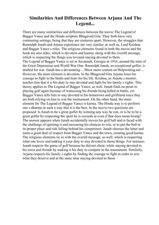 Similarities And Differences Between Arjuna And The
Legend...
There are many similarities and differences between the movie The Legend of
Bagger Vance and the Hindu scripture Bhagavad Gita. They both have very
contrasting settings, being that they are centuries apart. However, the struggles that
Rannulph Junah and Arjuna experience are very similar; as well as, Lord Krishna
and Bagger Vance s roles. The religious elements found in both the movie and the
book are also alike, which is devotion and karma; along with the overall message,
which is respecting the things you loveand staying devoted to them.
The Legend of Bagger Vance is set in Savannah, Georgia in 1916; around the time of
the Great Depression and World War One. Rannulph Junah, an exceptional golfer, is
drafted for war. Junah has a devastating ... Show more content on Helpwriting.net ...
However, the main element is devotion. In the Bhagavad Gita Arjuna loses his
courage to fight in the battle and fears for his life. Krishna, as Arjuna s mentor,
teaches him that it is his duty to stay devoted and fight for his family s rights. This
theory applies to The Legend of Bagger Vance, as well. Junah finds no point in
playing golf again because of witnessing his friends being killed in battle, yet
Bagger Vance tells him to stay devoted to his hometown and girlfriend since they
are both relying on him to win the tournament. On the other hand, the main
element for The Legend of Bagger Vance is karma. The Hindu way is to perform
one s dharma in such a way that it is the best. In the movie two questions are
proposed: Is Junah to be a great golfer by winning any way he can, or is he to be a
great golfer by respecting the sport he is exceeds at even if that does mean losing?
The answer appears when Junah accidentally moves his golf ball and is faced with
the challenge of ignoring it and increasing his chances to win, or to put the ball in
its proper place and risk falling behind his competitors. Junah chooses the latter and
earns a great deal of respect from Bagger Vance and the town, creating good karma.
The religious elements tie in with the overall message, as well; which is respecting
what one loves and making it your duty to stay devoted to those things. For instance,
Junah respects the game of golf because he did not cheat; while staying devoted to
his town and friends by making it his duty to compete in the tournament. Similarly,
Arjuna respects his family s rights by finding the courage to fight in order to win
what they deserve and at the same time staying devoted to those
 
