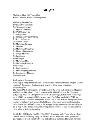 Mktg522
Marketing Plan: Kid Tough iPad
Keller Graduate School of Management
Marketing Plan Outline
1.0 Executive Summary
2.0 Situation Analysis
2.1 Market Summary
2.2 SWOT Analysis
2.3 Competition
2.4 Product (Service) Offering
2.5 Keys to Success
2.6 Critical Issues
3.0 Marketing Strategy
3.1 Mission
3.2 Marketing Objectives
3.3 Financial Objectives
3.4 Target Markets
3.5 Positioning
3.6 Strategies
3.7 Marketing Mix
3.8 Marketing Research
4.0 Controls
4.1 Implementation
4.2 Marketing Organization
4.3 Contingency Planning
5.0 Conclusion
1.0 Executive Summary
What Apple brings to the children s tablet market: * Premium brand image * Market
position * Technology leadership and patents ... Show more content on
Helpwriting.net ...
The Tabeo (*Est. $150) can be pre ordered, but the seven inch tablet won t become
available until October 21, 2012. It is sure to be a hot ticket item for Christmas
gift giving. It has a 1 GHz processor and 4 GB of storage, but also can add storage
up to 32 GB via a micro SDHC memory card. The Tabeo has built in WIFI for
Internet access. A camera on the front allows kids to take pictures and upload them
to share with family and friends. Probably one of the most important features that
make this tablet a kid safe option is the bumper that protects the screen should your
child drop it. The Tabeo also comes with parental controls so you can protect your
child while he is browsing online.
Kindle Fire HD Kindle Fire HD (*Est. $200) deserves a look. Those who are fans
of the Kindle Fire already enjoy the Internet access, numerous apps, games and
easy access to a wide variety of books and reference materials. However, parental
 