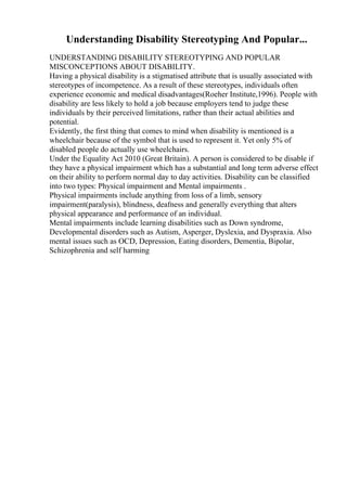 Understanding Disability Stereotyping And Popular...
UNDERSTANDING DISABILITY STEREOTYPING AND POPULAR
MISCONCEPTIONS ABOUT DISABILITY.
Having a physical disability is a stigmatised attribute that is usually associated with
stereotypes of incompetence. As a result of these stereotypes, individuals often
experience economic and medical disadvantages(Roeher Institute,1996). People with
disability are less likely to hold a job because employers tend to judge these
individuals by their perceived limitations, rather than their actual abilities and
potential.
Evidently, the first thing that comes to mind when disability is mentioned is a
wheelchair because of the symbol that is used to represent it. Yet only 5% of
disabled people do actually use wheelchairs.
Under the Equality Act 2010 (Great Britain). A person is considered to be disable if
they have a physical impairment which has a substantial and long term adverse effect
on their ability to perform normal day to day activities. Disability can be classified
into two types: Physical impairment and Mental impairments .
Physical impairments include anything from loss of a limb, sensory
impairment(paralysis), blindness, deafness and generally everything that alters
physical appearance and performance of an individual.
Mental impairments include learning disabilities such as Down syndrome,
Developmental disorders such as Autism, Asperger, Dyslexia, and Dyspraxia. Also
mental issues such as OCD, Depression, Eating disorders, Dementia, Bipolar,
Schizophrenia and self harming
 