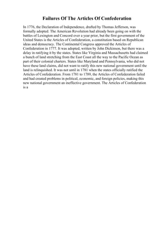 Failures Of The Articles Of Confederation
In 1776, the Declaration of Independence, drafted by Thomas Jefferson, was
formally adopted. The American Revolution had already been going on with the
battles of Lexington and Concord over a year prior, but the first government of the
United States is the Articles of Confederation, a constitution based on Republican
ideas and democracy. The Continental Congress approved the Articles of
Confederation in 1777. It was adopted, written by John Dickinson, but there was a
delay in ratifying it by the states. States like Virginia and Massachusetts had claimed
a bunch of land stretching from the East Coast all the way to the Pacific Ocean as
part of their colonial charters. States like Maryland and Pennsylvania, who did not
have these land claims, did not want to ratify this new national government until the
land is relinquished. It was not until in 1781 when the states officially ratified the
Articles of Confederation. From 1781 to 1789, the Articles of Confederation failed
and had created problems in political, economic, and foreign policies, making this
new national government an ineffective government. The Articles of Confederation
is a
 