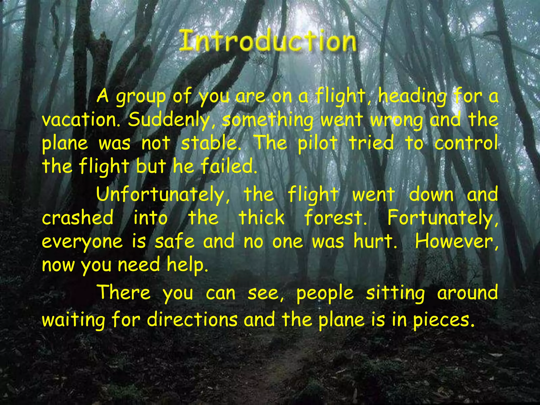 A group of you are on a flight, heading for a
vacation. Suddenly, something went wrong and the
plane was not stable. The pilot tried to control
the flight but he failed.
Unfortunately, the flight went down and
crashed into the thick forest. Fortunately,
everyone is safe and no one was hurt. However,
now you need help.
There you can see, people sitting around
waiting for directions and the plane is in pieces.
 