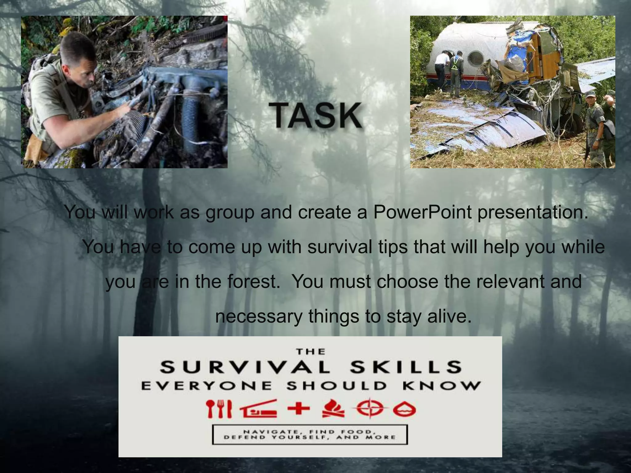 You will work as group and create a PowerPoint presentation.
You have to come up with survival tips that will help you while
you are in the forest. You must choose the relevant and
necessary things to stay alive.
 