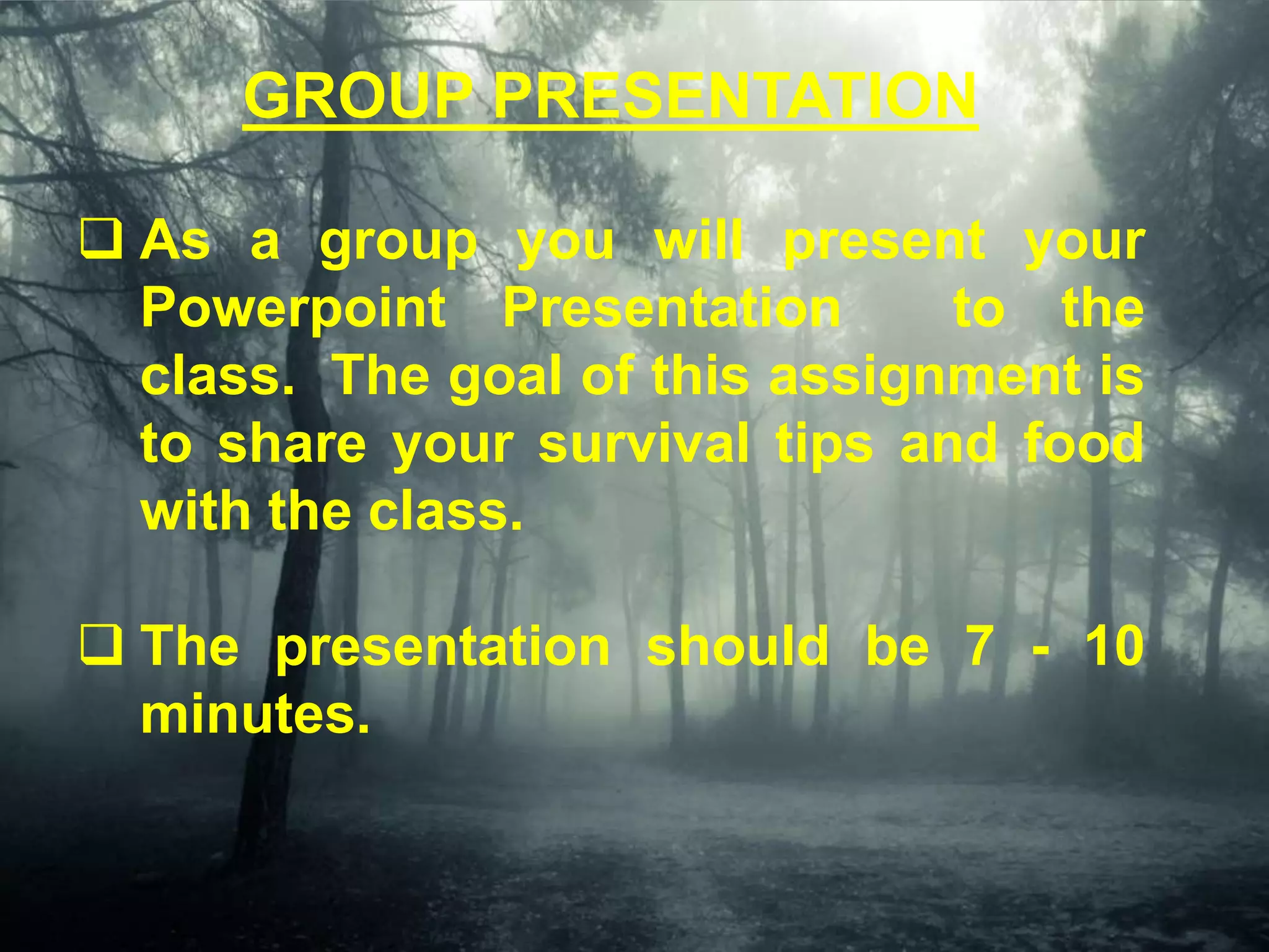 GROUP PRESENTATION
 As a group you will present your
Powerpoint Presentation to the
class. The goal of this assignment is
to share your survival tips and food
with the class.
 The presentation should be 7 - 10
minutes.
 