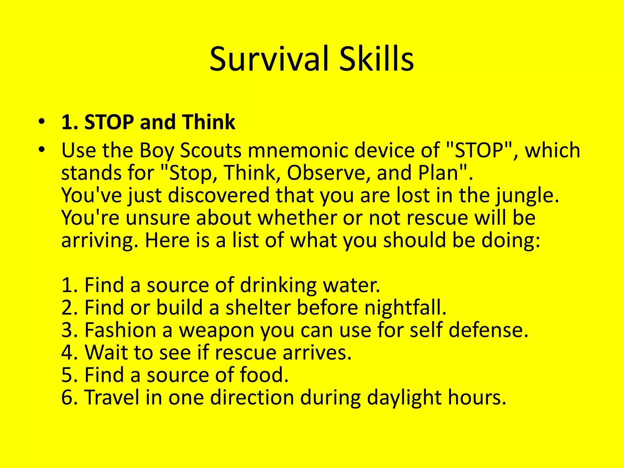 Survival Skills
• 1. STOP and Think
• Use the Boy Scouts mnemonic device of "STOP", which
stands for "Stop, Think, Observe, and Plan".
You've just discovered that you are lost in the jungle.
You're unsure about whether or not rescue will be
arriving. Here is a list of what you should be doing:
1. Find a source of drinking water.
2. Find or build a shelter before nightfall.
3. Fashion a weapon you can use for self defense.
4. Wait to see if rescue arrives.
5. Find a source of food.
6. Travel in one direction during daylight hours.
 