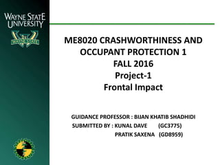 ME8020 CRASHWORTHINESS AND
OCCUPANT PROTECTION 1
FALL 2016
Project-1
Frontal Impact
GUIDANCE PROFESSOR : BIJAN KHATIB SHADHIDI
SUBMITTED BY : KUNAL DAVE (GC3775)
PRATIK SAXENA (GD8959)
 