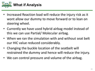 What if Analysis
• Increased Reaction load will reduce the injury risk as it
wont allow our dummy to move forward or to lean on
steering wheel.
• Currently we have used hybrid airbag model instead of
this we can use Partial/ Molecular airbag.
• When we ran the simulation with and without seat belt
our HIC value reduced considerably.
• Changing the buckle location of the seatbelt will
restrained the dummy and hence will reduce the injury.
• We can control pressure and volume of the airbag.
24
 
