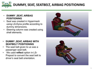 DUMMY, SEAT, SEATBELT, AIRBAG POSITIONING
6
• DUMMY ,SEAT, AIRBAG
POSITIONING
• Seat was created in Hypermesh
using LS-Dyna profile according to
dummy dimensions.
• Steering column was created using
shell elements.
• DUMMY ,SEAT, AIRBAG WITH
SEATBELT POSITIONING
• The seat belt given to us was a
passenger seat belt.
• We used reflect option in LS-
Prepost to convert the seat belt to
driver’s seat belt orientation.
 