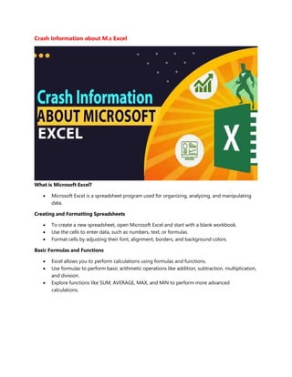 Crash Information about M.s Excel
What is Microsoft Excel?
 Microsoft Excel is a spreadsheet program used for organizing, analyzing, and manipulating
data.
Creating and Formatting Spreadsheets
 To create a new spreadsheet, open Microsoft Excel and start with a blank workbook.
 Use the cells to enter data, such as numbers, text, or formulas.
 Format cells by adjusting their font, alignment, borders, and background colors.
Basic Formulas and Functions
 Excel allows you to perform calculations using formulas and functions.
 Use formulas to perform basic arithmetic operations like addition, subtraction, multiplication,
and division.
 Explore functions like SUM, AVERAGE, MAX, and MIN to perform more advanced
calculations.
 