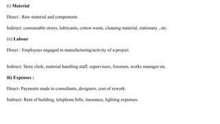 (i) Material
Direct : Raw material and components
Indirect: consumable stores, lubricants, cotton waste, cleaning material, stationary , etc.
(ii) Labour
Direct : Employees engaged in manufacturing/activity of a project.
Indirect: Store clerk, material handling staff, supervisors, foremen, works manager etc.
(
iii) Expenses :
Direct- Payments made to consultants, designers, cost of rework.
Indirect- Rent of building, telephone bills, insurance, lighting expenses.
 