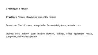 Crashing of a Project
Crashing : Process of reducing time of the project.
Direct cost: Cost of resources required to for an activity (men, material, etc).
Indirect cost: Indirect costs include supplies, utilities, office equipment rentals,
computers, and business phones
 