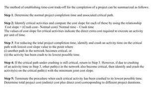 The method of establishing time-cost trade-off for the completion of a project can be summarized as follows:
Step 1: Determine the normal project completion time and associated critical path.
Step 2: Identify critical activities and compute the cost slope for each of these by using the relationship
Cost slope = (Crash cost– Normal cost)/ Normal time – Crash time
The values of cost slope for critical activities indicate the direct extra cost required to execute an activity
per unit of time.
Step 3: For reducing the total project completion time, identify and crash an activity time on the critical
path with lowest cost slope value to the point where
(i) another path in the network becomes critical, or
(ii) the activity has been crash to its lowest possible time.
Step 4: If the critical path under crashing is still critical, return to Step 3. However, if due to crashing
of an activity time in Step 3, other path(s) in the network also become critical, then identify and crash the
activity(s) on the critical path(s) with the minimum joint cost slope.
Step 5: Terminate the procedure when each critical activity has been crashed to its lowest possible time.
Determine total project cost (indirect cost plus direct cost) corresponding to different project durations.
 