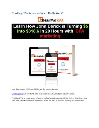 Crashing CPA Review — Does It Really Work?
How John turned $5.00 into $300+ per day passive Income
Crashing CPA is a new CPA offer by a successful CPA marketer Nelson Gabriel.
Crashing CPA is a case study of one of Nelson’s students named John Derick, that shows how
John took a $5.00 investment and turned It into $318.60 in 20 hours by using his new method.
 