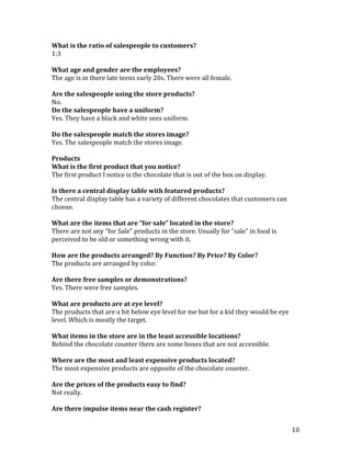 What is the ratio of salespeople to customers?
1:3

What age and gender are the employees?
The age is in there late teens early 20s. There were all female.

Are the salespeople using the store products?
No.
Do the salespeople have a uniform?
Yes. They have a black and white sees uniform.

Do the salespeople match the stores image?
Yes. The salespeople match the stores image.

Products
What is the first product that you notice?
The first product I notice is the chocolate that is out of the box on display.

Is there a central display table with featured products?
The central display table has a variety of different chocolates that customers can
choose.

What are the items that are “for sale” located in the store?
There are not any “for Sale” products in the store. Usually for “sale” in food is
perceived to be old or something wrong with it.

How are the products arranged? By Function? By Price? By Color?
The products are arranged by color.

Are there free samples or demonstrations?
Yes. There were free samples.

What are products are at eye level?
The products that are a bit below eye level for me but for a kid they would be eye
level. Which is mostly the target.

What items in the store are in the least accessible locations?
Behind the chocolate counter there are some boxes that are not accessible.

Where are the most and least expensive products located?
The most expensive products are opposite of the chocolate counter.

Are the prices of the products easy to find?
Not really.

Are there impulse items near the cash register?


                                                                                     10
 