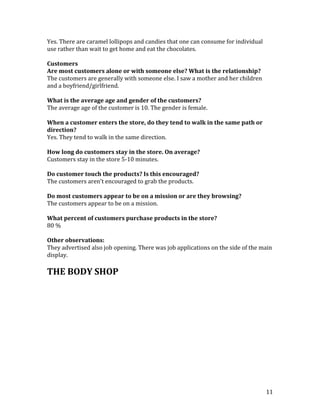 Yes. There are caramel lollipops and candies that one can consume for individual
use rather than wait to get home and eat the chocolates.

Customers
Are most customers alone or with someone else? What is the relationship?
The customers are generally with someone else. I saw a mother and her children
and a boyfriend/girlfriend.

What is the average age and gender of the customers?
The average age of the customer is 10. The gender is female.

When a customer enters the store, do they tend to walk in the same path or
direction?
Yes. They tend to walk in the same direction.

How long do customers stay in the store. On average?
Customers stay in the store 5-10 minutes.

Do customer touch the products? Is this encouraged?
The customers aren’t encouraged to grab the products.

Do most customers appear to be on a mission or are they browsing?
The customers appear to be on a mission.

What percent of customers purchase products in the store?
80 %

Other observations:
They advertised also job opening. There was job applications on the side of the main
display.

THE BODY SHOP




                                                                                   11
 