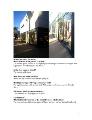 Before you enter the store:
Does the store draw you in? If So how?
The store is green all over. It is easy to spot. It draws you in because it is open. And
big mirrors allow to see into the store.

Is the door open or closed?
The store is wide open.

How does this make you feel?
Makes me feel curious to see what is going on.

Hoe big is the sign lettering and in what font?
The sign is medium with normal font. With pictures of flowers and eco-friendly
store.

What does it tell you about the store?
That the store is a beauty products store.

Environment
What is the color schema of the store? How doe sit affect you?
The color scheme of the store is green. Makes me feel I am in a tropical rainforest.




                                                                                       12
 