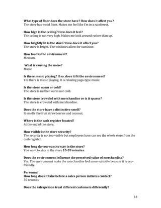 What type of floor does the store have? How does it affect you?
The store has wood floor. Makes me feel like I’m in a rainforest.

How high is the ceiling? How does it feel?
The ceiling is not very high. Makes me look around rather than up.

How brightly lit is the store? How does it affect you?
The store is bright. The windows allow for sunshine.

How loud is the environment?
Medium.

What is causing the noise?
Music.

Is there music playing? If so, does it fit the environment?
Yes there is music playing. It is relaxing yoga-type music.

Is the store warm or cold?
The store is neither warm nor cold.

Is the store crowded with merchandise or is it sparse?
The store is crowded with merchandise.

Does the store have a distinctive smell?
It smells like fruit strawberries and coconut.

Where is the cash register located?
At the end of the store.

How visible is the store security?
The security is not too visible but employees have can see the whole store from the
cash register.

How long do you want to stay in the store?
You want to stay in the store 15-20 minutes.

Does the environment influence the perceived value of merchandise?
Yes. The environment make the merchandise feel more valuable because it is eco-
friendly.

Personnel
How long does it take before a sales person initiates contact?
30 seconds.

Does the salesperson treat different customers differently?


                                                                                  13
 