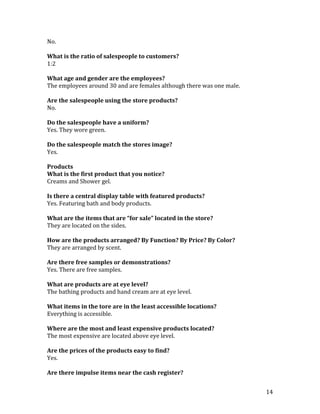 No.

What is the ratio of salespeople to customers?
1:2

What age and gender are the employees?
The employees around 30 and are females although there was one male.

Are the salespeople using the store products?
No.

Do the salespeople have a uniform?
Yes. They wore green.

Do the salespeople match the stores image?
Yes.

Products
What is the first product that you notice?
Creams and Shower gel.

Is there a central display table with featured products?
Yes. Featuring bath and body products.

What are the items that are “for sale” located in the store?
They are located on the sides.

How are the products arranged? By Function? By Price? By Color?
They are arranged by scent.

Are there free samples or demonstrations?
Yes. There are free samples.

What are products are at eye level?
The bathing products and hand cream are at eye level.

What items in the tore are in the least accessible locations?
Everything is accessible.

Where are the most and least expensive products located?
The most expensive are located above eye level.

Are the prices of the products easy to find?
Yes.

Are there impulse items near the cash register?


                                                                       14
 