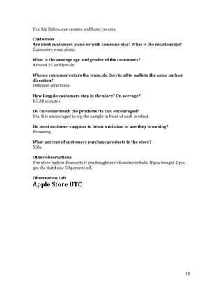 Yes. Lip Balms, eye creams and hand creams.

Customers
Are most customers alone or with someone else? What is the relationship?
Customers were alone.

What is the average age and gender of the customers?
Around 35 and female.

When a customer enters the store, do they tend to walk in the same path or
direction?
Different directions

How long do customers stay in the store? On average?
15-20 minutes

Do customer touch the products? Is this encouraged?
Yes. It is encouraged to try the sample in front of each product.

Do most customers appear to be on a mission or are they browsing?
Browsing

What percent of customers purchase products in the store?
50%

Other observations:
The store had on discounts if you bought merchandise in bulk. If you bought 2 you
got the third one 50 percent off.

Observation Lab
Apple Store UTC




                                                                                15
 