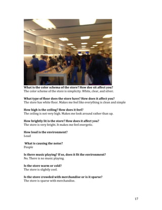 What is the color schema of the store? How doe sit affect you?
The color scheme of the store is simplicity. White, clear, and silver.

What type of floor does the store have? How does it affect you?
The store has white floor. Makes me feel like everything is clean and simple

How high is the ceiling? How does it feel?
The ceiling is not very high. Makes me look around rather than up.

How brightly lit is the store? How does it affect you?
The store is very bright. It makes me feel energetic.

How loud is the environment?
Loud

What is causing the noise?
People

Is there music playing? If so, does it fit the environment?
No. There is no music playing.

Is the store warm or cold?
The store is slightly cool.

Is the store crowded with merchandise or is it sparse?
The store is sparse with merchandise.




                                                                               17
 
