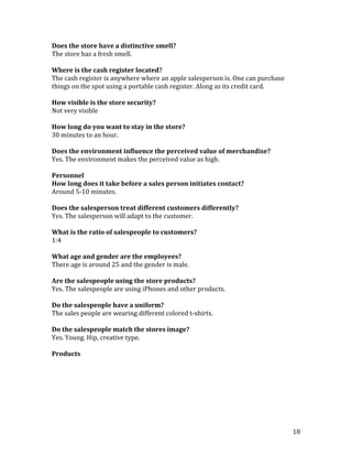 Does the store have a distinctive smell?
The store has a fresh smell.

Where is the cash register located?
The cash register is anywhere where an apple salesperson is. One can purchase
things on the spot using a portable cash register. Along as its credit card.

How visible is the store security?
Not very visible

How long do you want to stay in the store?
30 minutes to an hour.

Does the environment influence the perceived value of merchandise?
Yes. The environment makes the perceived value as high.

Personnel
How long does it take before a sales person initiates contact?
Around 5-10 minutes.

Does the salesperson treat different customers differently?
Yes. The salesperson will adapt to the customer.

What is the ratio of salespeople to customers?
1:4

What age and gender are the employees?
There age is around 25 and the gender is male.

Are the salespeople using the store products?
Yes. The salespeople are using iPhones and other products.

Do the salespeople have a uniform?
The sales people are wearing different colored t-shirts.

Do the salespeople match the stores image?
Yes. Young. Hip, creative type.

Products




                                                                                18
 