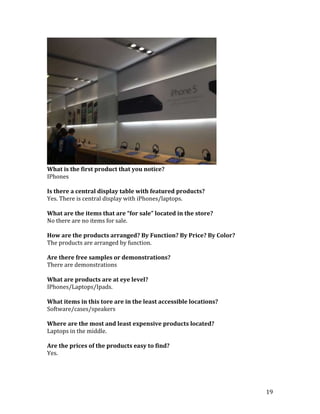What is the first product that you notice?
IPhones

Is there a central display table with featured products?
Yes. There is central display with iPhones/laptops.

What are the items that are “for sale” located in the store?
No there are no items for sale.

How are the products arranged? By Function? By Price? By Color?
The products are arranged by function.

Are there free samples or demonstrations?
There are demonstrations

What are products are at eye level?
IPhones/Laptops/Ipads.

What items in this tore are in the least accessible locations?
Software/cases/speakers

Where are the most and least expensive products located?
Laptops in the middle.

Are the prices of the products easy to find?
Yes.




                                                                  19
 