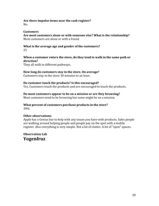 Are there impulse items near the cash register?
No.

Customers
Are most customers alone or with someone else? What is the relationship?
Most customers are alone or with a friend.

What is the average age and gender of the customers?
25

When a customer enters the store, do they tend to walk in the same path or
direction?
They all walk in different pathways.

How long do customers stay in the store. On average?
Customers stay in the store 30 minutes to an hour.

Do customer touch the products? Is this encouraged?
Yes. Customers touch the products and are encouraged to touch the products.

Do most customers appear to be on a mission or are they browsing?
Most customers tend to be browsing but some might be on a mission.

What percent of customers purchase products in the store?
30%

Other observations:
Apple has a Genius bar to help with any issues you have with products. Sales people
are walking around helping people and people pay on the spot with a mobile
register. Also everything is very simple. Not a lot of clutter. A lot of “open” spaces.

Observation Lab
Yogenfruz




                                                                                     20
 