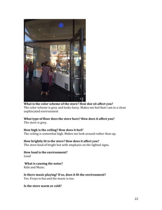 What is the color scheme of the store? How doe sit affect you?
The color scheme is grey and looks fancy. Makes me feel that I am in a clean
sophiscated environment

What type of floor does the store have? How does it affect you?
The store is grey.

How high is the ceiling? How does it feel?
The ceiling is somewhat high. Makes me look around rather than up.

How brightly lit is the store? How does it affect you?
The store kind of bright but with emphasis on the lighted signs.

How loud is the environment?
Loud

What is causing the noise?
Kids and Music.

Is there music playing? If so, does it fit the environment?
Yes. Froyo is fun and the music is too.

Is the store warm or cold?



                                                                               22
 