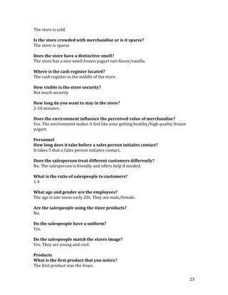The store is cold.

Is the store crowded with merchandise or is it sparse?
The store is sparse

Does the store have a distinctive smell?
The store has a nice smell frozen yogurt tart flavor/vanilla.

Where is the cash register located?
The cash register in the middle of the store.

How visible is the store security?
Not much security

How long do you want to stay in the store?
2-10 minutes.

Does the environment influence the perceived value of merchandise?
Yes. The environment makes it feel like your getting healthy/high quality frozen
yogurt.

Personnel
How long does it take before a sales person initiates contact?
It takes 5 that a Sales person initiates contact.

Does the salesperson treat different customers differently?
No. The salesperson is friendly and offers help if needed.

What is the ratio of salespeople to customers?
1:4

What age and gender are the employees?
The age is late teens early 20s. They are male/female.

Are the salespeople using the store products?
No.

Do the salespeople have a uniform?
Yes.

Do the salespeople match the stores image?
Yes. They are young and cool.

Products
What is the first product that you notice?
The first product was the froyo.


                                                                                   23
 