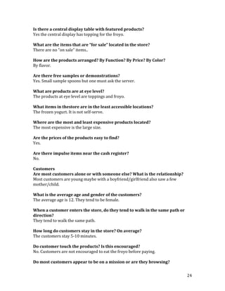 Is there a central display table with featured products?
Yes the central display has topping for the froyo.

What are the items that are “for sale” located in the store?
There are no “on sale” items..

How are the products arranged? By Function? By Price? By Color?
By flavor.

Are there free samples or demonstrations?
Yes. Small sample spoons but one must ask the server.

What are products are at eye level?
The products at eye level are toppings and froyo.

What items in thestore are in the least accessible locations?
The frozen yogurt. It is not self-serve.

Where are the most and least expensive products located?
The most expensive is the large size.

Are the prices of the products easy to find?
Yes.

Are there impulse items near the cash register?
No.

Customers
Are most customers alone or with someone else? What is the relationship?
Most customers are young maybe with a boyfriend/girlfriend also saw a few
mother/child.

What is the average age and gender of the customers?
The average age is 12. They tend to be female.

When a customer enters the store, do they tend to walk in the same path or
direction?
They tend to walk the same path.

How long do customers stay in the store? On average?
The customers stay 5-10 minutes.

Do customer touch the products? Is this encouraged?
No. Customers are not encouraged to eat the froyo before paying.

Do most customers appear to be on a mission or are they browsing?


                                                                             24
 
