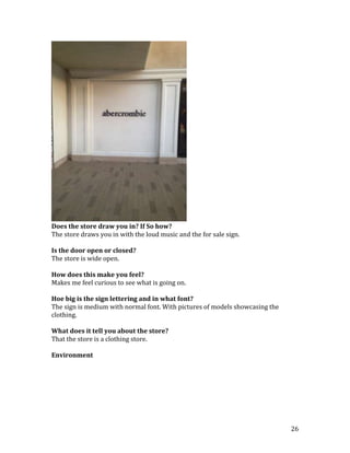 Does the store draw you in? If So how?
The store draws you in with the loud music and the for sale sign.

Is the door open or closed?
The store is wide open.

How does this make you feel?
Makes me feel curious to see what is going on.

Hoe big is the sign lettering and in what font?
The sign is medium with normal font. With pictures of models showcasing the
clothing.

What does it tell you about the store?
That the store is a clothing store.

Environment




                                                                              26
 