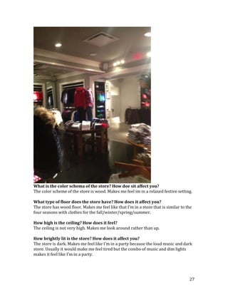 What is the color schema of the store? How doe sit affect you?
The color scheme of the store is wood. Makes me feel im in a relaxed festive setting.

What type of floor does the store have? How does it affect you?
The store has wood floor. Makes me feel like that I’m in a store that is similar to the
four seasons with clothes for the fall/winter/spring/summer.

How high is the ceiling? How does it feel?
The ceiling is not very high. Makes me look around rather than up.

How brightly lit is the store? How does it affect you?
The store is dark. Makes me feel like I’m in a party because the loud music and dark
store. Usually it would make me feel tired but the combo of music and dim lights
makes it feel like I’m in a party.




                                                                                     27
 