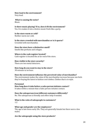 How loud is the environment?
Very loud.

What is causing the noise?
Music.

Is there music playing? If so, does it fit the environment?
Yes. It is makes it into a festive mood. Feels like a party.

Is the store warm or cold?
Neither warm nor cold.

Is the store crowded with merchandise or is it sparse?
Crowded with merchandise.

Does the store have a distinctive smell?
Smells like perfume and cologne.

Where is the cash register located?
Cash register is located the at far end of the store.

How visible is the store security?
There are two metal detectors.

How long do you want to stay in the store?
30 minutes to an hour.

Does the environment influence the perceived value of merchandise?
The environment makes the value of the merchandise increase because one feels
they’re buying the latest in fashion cool clothes. Clothes that is in style.

Personnel
How long does it take before a sales person initiates contact?
It takes within a minute that a Sales person initiates contact.

Does the salesperson treat different customers differently?
No. The salesperson is friendly and offers help if needed.

What is the ratio of salespeople to customers?
1:2

What age and gender are the employees?
The age is late teens early 20s. They are generally female but there were a few
males.

Are the salespeople using the store products?


                                                                                  28
 
